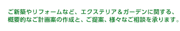 ご新築やリフォームなど、エクステリア＆ガーデンに関する、概要的なご計画案の作成と、ご提案、様々なご相談を承ります。